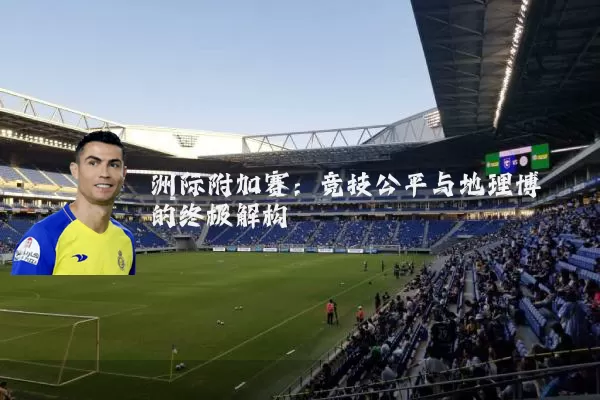 洲际附加赛：竞技公平与地理博弈的终极解构